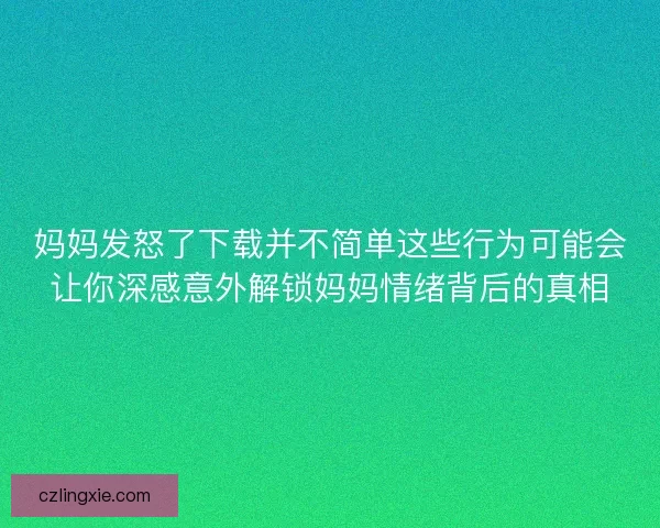 妈妈发怒了下载并不简单这些行为可能会让你深感意外解锁妈妈情绪背后的真相