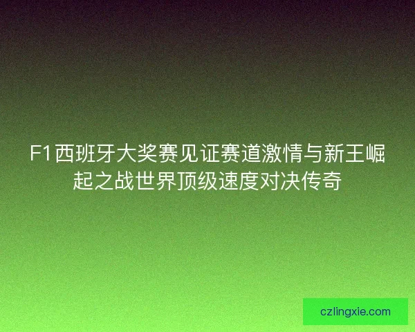 F1西班牙大奖赛见证赛道激情与新王崛起之战世界顶级速度对决传奇