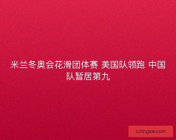 米兰冬奥会花滑团体赛 美国队领跑 中国队暂居第九